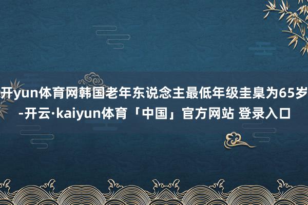 开yun体育网韩国老年东说念主最低年级圭臬为65岁-开云·kaiyun体育「中国」官方网站 登录入口