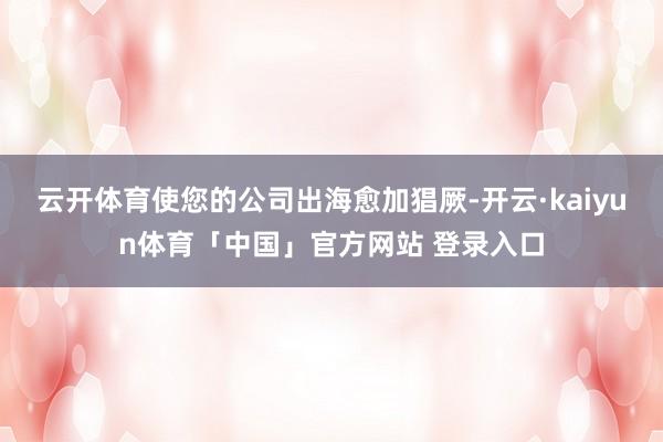 云开体育使您的公司出海愈加猖厥-开云·kaiyun体育「中国」官方网站 登录入口