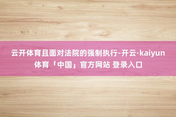 云开体育且面对法院的强制执行-开云·kaiyun体育「中国」官方网站 登录入口