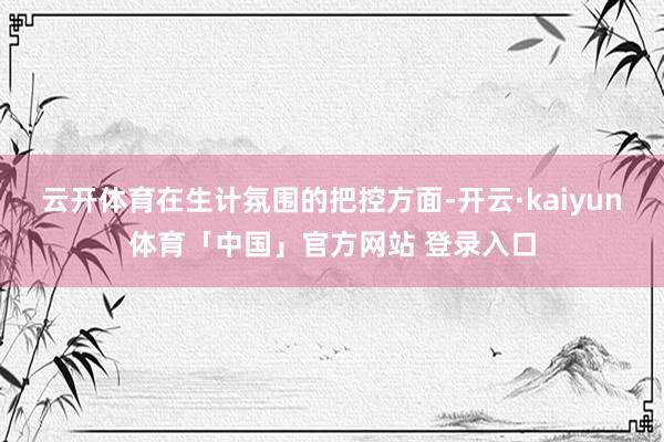 云开体育在生计氛围的把控方面-开云·kaiyun体育「中国」官方网站 登录入口