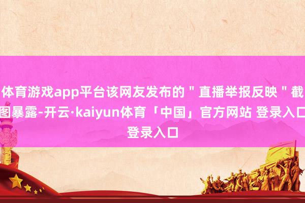 体育游戏app平台该网友发布的＂直播举报反映＂截图暴露-开云·kaiyun体育「中国」官方网站 登录入口