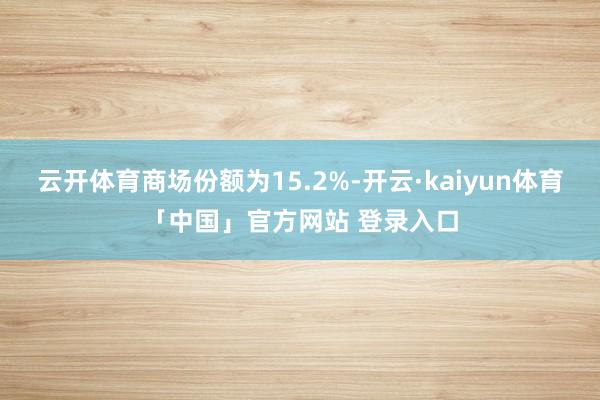 云开体育商场份额为15.2%-开云·kaiyun体育「中国」官方网站 登录入口