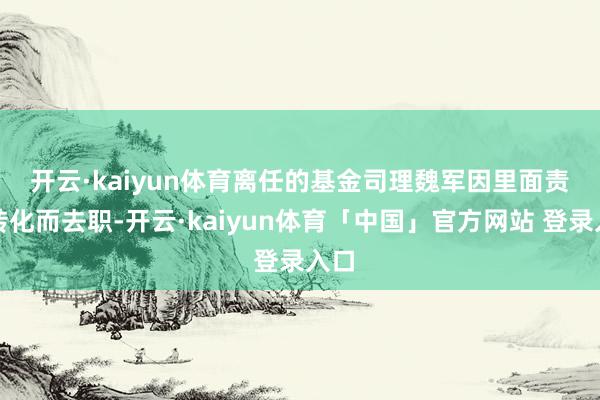 开云·kaiyun体育　　离任的基金司理魏军因里面责任转化而去职-开云·kaiyun体育「中国」官方网站 登录入口