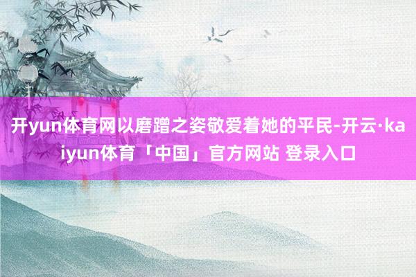 开yun体育网以磨蹭之姿敬爱着她的平民-开云·kaiyun体育「中国」官方网站 登录入口