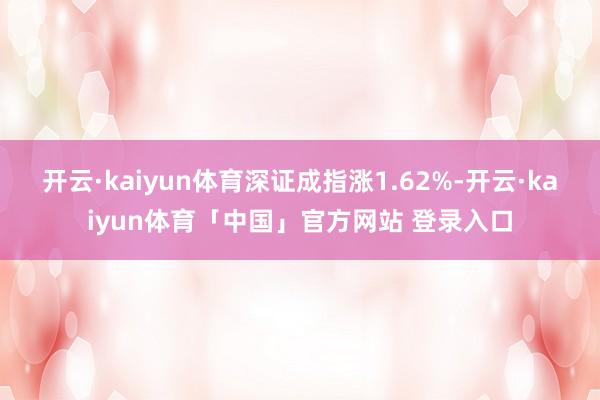 开云·kaiyun体育深证成指涨1.62%-开云·kaiyun体育「中国」官方网站 登录入口
