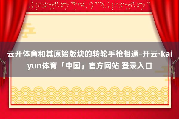 云开体育和其原始版块的转轮手枪相通-开云·kaiyun体育「中国」官方网站 登录入口