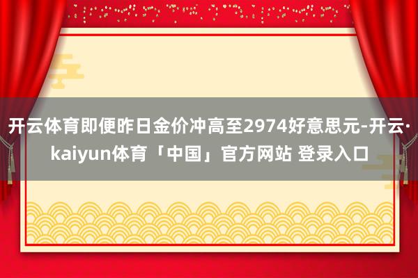 开云体育即便昨日金价冲高至2974好意思元-开云·kaiyun体育「中国」官方网站 登录入口