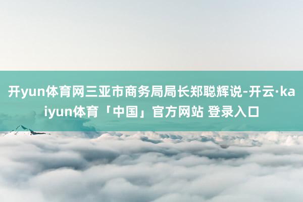 开yun体育网三亚市商务局局长郑聪辉说-开云·kaiyun体育「中国」官方网站 登录入口
