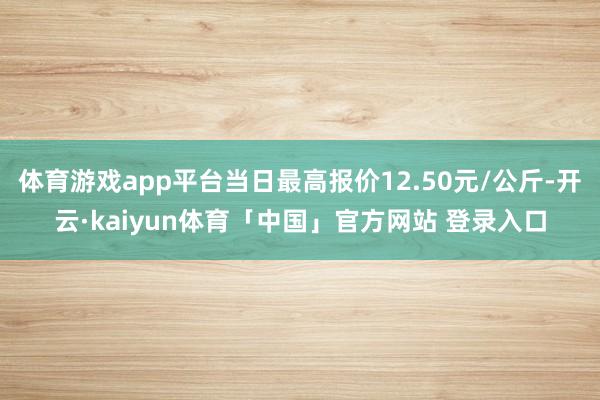 体育游戏app平台当日最高报价12.50元/公斤-开云·kaiyun体育「中国」官方网站 登录入口