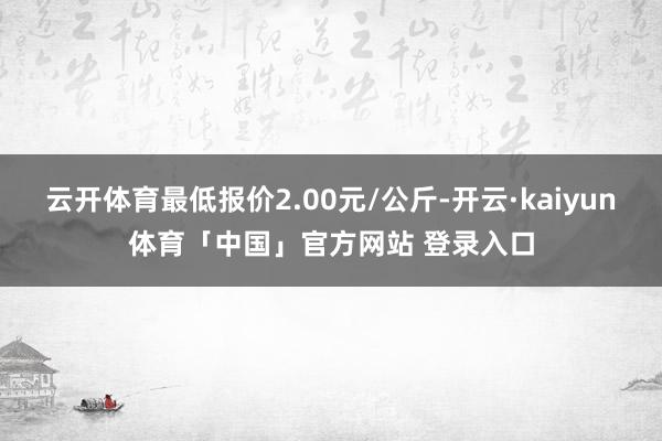 云开体育最低报价2.00元/公斤-开云·kaiyun体育「中国」官方网站 登录入口