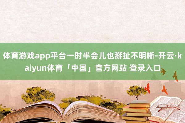 体育游戏app平台一时半会儿也掰扯不明晰-开云·kaiyun体育「中国」官方网站 登录入口