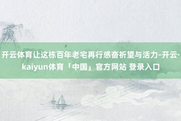 开云体育让这栋百年老宅再行感奋祈望与活力-开云·kaiyun体育「中国」官方网站 登录入口