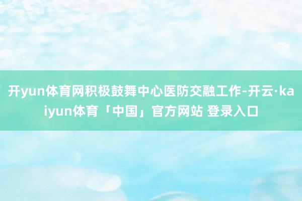 开yun体育网积极鼓舞中心医防交融工作-开云·kaiyun体育「中国」官方网站 登录入口