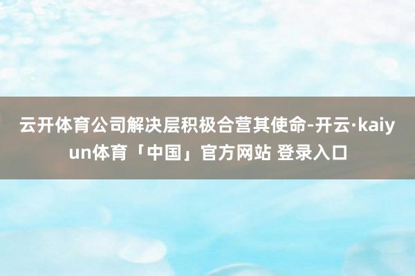 云开体育公司解决层积极合营其使命-开云·kaiyun体育「中国」官方网站 登录入口
