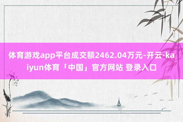 体育游戏app平台成交额2462.04万元-开云·kaiyun体育「中国」官方网站 登录入口