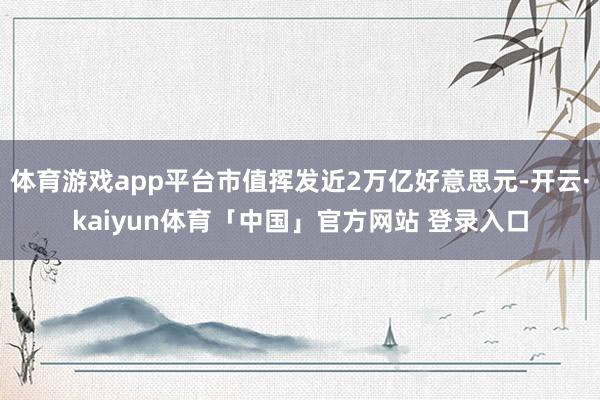 体育游戏app平台市值挥发近2万亿好意思元-开云·kaiyun体育「中国」官方网站 登录入口