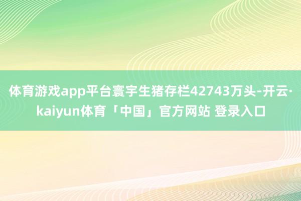 体育游戏app平台寰宇生猪存栏42743万头-开云·kaiyun体育「中国」官方网站 登录入口