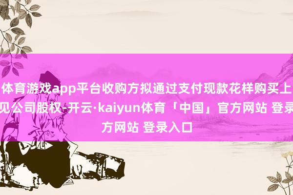 体育游戏app平台收购方拟通过支付现款花样购买上述主见公司股权-开云·kaiyun体育「中国」官方网站 登录入口