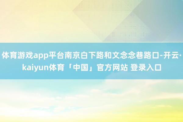 体育游戏app平台南京白下路和文念念巷路口-开云·kaiyun体育「中国」官方网站 登录入口