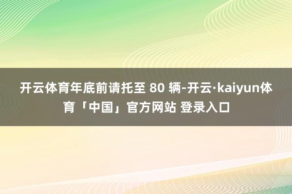 开云体育年底前请托至 80 辆-开云·kaiyun体育「中国」官方网站 登录入口