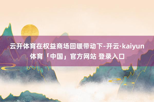 云开体育在权益商场回暖带动下-开云·kaiyun体育「中国」官方网站 登录入口
