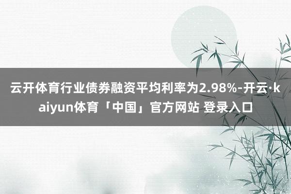 云开体育行业债券融资平均利率为2.98%-开云·kaiyun体育「中国」官方网站 登录入口